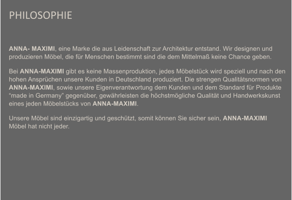 PHILOSOPHIE  ANNA- MAXIMI, eine Marke die aus Leidenschaft zur Architektur entstand. Wir designen und produzieren Mbel, die fr Menschen bestimmt sind die dem Mittelma keine Chance geben.  Bei ANNA-MAXIMI gibt es keine Massenproduktion, jedes Mbelstck wird speziell und nach den hohen Ansprchen unsere Kunden in Deutschland produziert. Die strengen Qualittsnormen von ANNA-MAXIMI, sowie unsere Eigenverantwortung dem Kunden und dem Standard fr Produkte made in Germany gegenber, gewhrleisten die hchstmgliche Qualitt und Handwerkskunst eines jeden Mbelstcks von ANNA-MAXIMI. Unsere Mbel sind einzigartig und geschtzt, somit knnen Sie sicher sein, ANNA-MAXIMI Mbel hat nicht jeder.