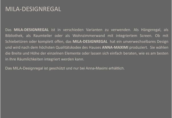 MILA-DESIGNREGAL  Das MILA-DESIGNREGAL ist in verschieden Varianten zu verwenden. Als Hngeregal, als Bibliothek, als Raumteiler oder als Wohnzimmerwand mit integriertem Screen. Ob mit Schiebetren oder komplett offen, das MILA-DESIGNREGAL  hat ein unverwechselbares Design und wird nach dem hchsten Qualittskodex des Hauses ANNA-MAXIMI produziert.  Sie whlen die Breite und Hhe der einzelnen Elemente oder lassen sich einfach beraten, wie es am besten in Ihre Rumlichkeiten integriert werden kann.  Das MILA-Designregal ist geschtzt und nur bei Anna-Maximi erhltlich.