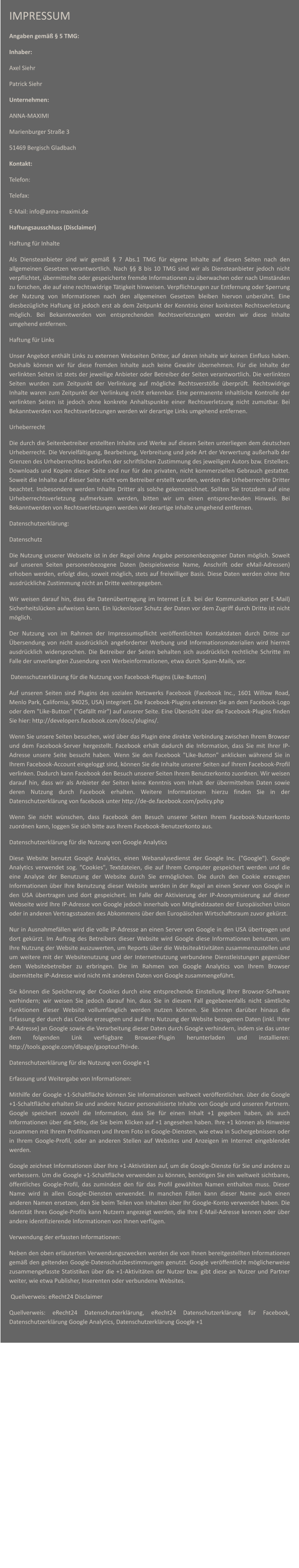 IMPRESSUM Angaben gem  5 TMG: Inhaber: Axel Siehr Patrick Siehr Unternehmen: ANNA-MAXIMI Marienburger Strae 3 51469 Bergisch Gladbach Kontakt: Telefon: Telefax: E-Mail: info@anna-maximi.de Haftungsausschluss (Disclaimer) Haftung fr Inhalte Als Diensteanbieter sind wir gem  7 Abs.1 TMG fr eigene Inhalte auf diesen Seiten nach den allgemeinen Gesetzen verantwortlich. Nach  8 bis 10 TMG sind wir als Diensteanbieter jedoch nicht verpflichtet, bermittelte oder gespeicherte fremde Informationen zu berwachen oder nach Umstnden zu forschen, die auf eine rechtswidrige Ttigkeit hinweisen. Verpflichtungen zur Entfernung oder Sperrung der Nutzung von Informationen nach den allgemeinen Gesetzen bleiben hiervon unberhrt. Eine diesbezgliche Haftung ist jedoch erst ab dem Zeitpunkt der Kenntnis einer konkreten Rechtsverletzung mglich. Bei Bekanntwerden von entsprechenden Rechtsverletzungen werden wir diese Inhalte umgehend entfernen. Haftung fr Links Unser Angebot enthlt Links zu externen Webseiten Dritter, auf deren Inhalte wir keinen Einfluss haben. Deshalb knnen wir fr diese fremden Inhalte auch keine Gewhr bernehmen. Fr die Inhalte der verlinkten Seiten ist stets der jeweilige Anbieter oder Betreiber der Seiten verantwortlich. Die verlinkten Seiten wurden zum Zeitpunkt der Verlinkung auf mgliche Rechtsverste berprft. Rechtswidrige Inhalte waren zum Zeitpunkt der Verlinkung nicht erkennbar. Eine permanente inhaltliche Kontrolle der verlinkten Seiten ist jedoch ohne konkrete Anhaltspunkte einer Rechtsverletzung nicht zumutbar. Bei Bekanntwerden von Rechtsverletzungen werden wir derartige Links umgehend entfernen. Urheberrecht Die durch die Seitenbetreiber erstellten Inhalte und Werke auf diesen Seiten unterliegen dem deutschen Urheberrecht. Die Vervielfltigung, Bearbeitung, Verbreitung und jede Art der Verwertung auerhalb der Grenzen des Urheberrechtes bedrfen der schriftlichen Zustimmung des jeweiligen Autors bzw. Erstellers. Downloads und Kopien dieser Seite sind nur fr den privaten, nicht kommerziellen Gebrauch gestattet. Soweit die Inhalte auf dieser Seite nicht vom Betreiber erstellt wurden, werden die Urheberrechte Dritter beachtet. Insbesondere werden Inhalte Dritter als solche gekennzeichnet. Sollten Sie trotzdem auf eine Urheberrechtsverletzung aufmerksam werden, bitten wir um einen entsprechenden Hinweis. Bei Bekanntwerden von Rechtsverletzungen werden wir derartige Inhalte umgehend entfernen. Datenschutzerklrung: Datenschutz Die Nutzung unserer Webseite ist in der Regel ohne Angabe personenbezogener Daten mglich. Soweit auf unseren Seiten personenbezogene Daten (beispielsweise Name, Anschrift oder eMail-Adressen) erhoben werden, erfolgt dies, soweit mglich, stets auf freiwilliger Basis. Diese Daten werden ohne Ihre ausdrckliche Zustimmung nicht an Dritte weitergegeben. Wir weisen darauf hin, dass die Datenbertragung im Internet (z.B. bei der Kommunikation per E-Mail) Sicherheitslcken aufweisen kann. Ein lckenloser Schutz der Daten vor dem Zugriff durch Dritte ist nicht mglich. Der Nutzung von im Rahmen der Impressumspflicht verffentlichten Kontaktdaten durch Dritte zur bersendung von nicht ausdrcklich angeforderter Werbung und Informationsmaterialien wird hiermit ausdrcklich widersprochen. Die Betreiber der Seiten behalten sich ausdrcklich rechtliche Schritte im Falle der unverlangten Zusendung von Werbeinformationen, etwa durch Spam-Mails, vor.  Datenschutzerklrung fr die Nutzung von Facebook-Plugins (Like-Button) Auf unseren Seiten sind Plugins des sozialen Netzwerks Facebook (Facebook Inc., 1601 Willow Road, Menlo Park, California, 94025, USA) integriert. Die Facebook-Plugins erkennen Sie an dem Facebook-Logo oder dem "Like-Button" ("Gefllt mir") auf unserer Seite. Eine bersicht ber die Facebook-Plugins finden Sie hier: http://developers.facebook.com/docs/plugins/. Wenn Sie unsere Seiten besuchen, wird ber das Plugin eine direkte Verbindung zwischen Ihrem Browser und dem Facebook-Server hergestellt. Facebook erhlt dadurch die Information, dass Sie mit Ihrer IP-Adresse unsere Seite besucht haben. Wenn Sie den Facebook "Like-Button" anklicken whrend Sie in Ihrem Facebook-Account eingeloggt sind, knnen Sie die Inhalte unserer Seiten auf Ihrem Facebook-Profil verlinken. Dadurch kann Facebook den Besuch unserer Seiten Ihrem Benutzerkonto zuordnen. Wir weisen darauf hin, dass wir als Anbieter der Seiten keine Kenntnis vom Inhalt der bermittelten Daten sowie deren Nutzung durch Facebook erhalten. Weitere Informationen hierzu finden Sie in der Datenschutzerklrung von facebook unter http://de-de.facebook.com/policy.php Wenn Sie nicht wnschen, dass Facebook den Besuch unserer Seiten Ihrem Facebook-Nutzerkonto zuordnen kann, loggen Sie sich bitte aus Ihrem Facebook-Benutzerkonto aus. Datenschutzerklrung fr die Nutzung von Google Analytics Diese Website benutzt Google Analytics, einen Webanalysedienst der Google Inc. ("Google"). Google Analytics verwendet sog. "Cookies", Textdateien, die auf Ihrem Computer gespeichert werden und die eine Analyse der Benutzung der Website durch Sie ermglichen. Die durch den Cookie erzeugten Informationen ber Ihre Benutzung dieser Website werden in der Regel an einen Server von Google in den USA bertragen und dort gespeichert. Im Falle der Aktivierung der IP-Anonymisierung auf dieser Webseite wird Ihre IP-Adresse von Google jedoch innerhalb von Mitgliedstaaten der Europischen Union oder in anderen Vertragsstaaten des Abkommens ber den Europischen Wirtschaftsraum zuvor gekrzt. Nur in Ausnahmefllen wird die volle IP-Adresse an einen Server von Google in den USA bertragen und dort gekrzt. Im Auftrag des Betreibers dieser Website wird Google diese Informationen benutzen, um Ihre Nutzung der Website auszuwerten, um Reports ber die Websiteaktivitten zusammenzustellen und um weitere mit der Websitenutzung und der Internetnutzung verbundene Dienstleistungen gegenber dem Websitebetreiber zu erbringen. Die im Rahmen von Google Analytics von Ihrem Browser bermittelte IP-Adresse wird nicht mit anderen Daten von Google zusammengefhrt. Sie knnen die Speicherung der Cookies durch eine entsprechende Einstellung Ihrer Browser-Software verhindern; wir weisen Sie jedoch darauf hin, dass Sie in diesem Fall gegebenenfalls nicht smtliche Funktionen dieser Website vollumfnglich werden nutzen knnen. Sie knnen darber hinaus die Erfassung der durch das Cookie erzeugten und auf Ihre Nutzung der Website bezogenen Daten (inkl. Ihrer IP-Adresse) an Google sowie die Verarbeitung dieser Daten durch Google verhindern, indem sie das unter dem folgenden Link verfgbare Browser-Plugin herunterladen und installieren: http://tools.google.com/dlpage/gaoptout?hl=de. Datenschutzerklrung fr die Nutzung von Google +1 Erfassung und Weitergabe von Informationen: Mithilfe der Google +1-Schaltflche knnen Sie Informationen weltweit verffentlichen. ber die Google +1-Schaltflche erhalten Sie und andere Nutzer personalisierte Inhalte von Google und unseren Partnern. Google speichert sowohl die Information, dass Sie fr einen Inhalt +1 gegeben haben, als auch Informationen ber die Seite, die Sie beim Klicken auf +1 angesehen haben. Ihre +1 knnen als Hinweise zusammen mit Ihrem Profilnamen und Ihrem Foto in Google-Diensten, wie etwa in Suchergebnissen oder in Ihrem Google-Profil, oder an anderen Stellen auf Websites und Anzeigen im Internet eingeblendet werden. Google zeichnet Informationen ber Ihre +1-Aktivitten auf, um die Google-Dienste fr Sie und andere zu verbessern. Um die Google +1-Schaltflche verwenden zu knnen, bentigen Sie ein weltweit sichtbares, ffentliches Google-Profil, das zumindest den fr das Profil gewhlten Namen enthalten muss. Dieser Name wird in allen Google-Diensten verwendet. In manchen Fllen kann dieser Name auch einen anderen Namen ersetzen, den Sie beim Teilen von Inhalten ber Ihr Google-Konto verwendet haben. Die Identitt Ihres Google-Profils kann Nutzern angezeigt werden, die Ihre E-Mail-Adresse kennen oder ber andere identifizierende Informationen von Ihnen verfgen. Verwendung der erfassten Informationen: Neben den oben erluterten Verwendungszwecken werden die von Ihnen bereitgestellten Informationen gem den geltenden Google-Datenschutzbestimmungen genutzt. Google verffentlicht mglicherweise zusammengefasste Statistiken ber die +1-Aktivitten der Nutzer bzw. gibt diese an Nutzer und Partner weiter, wie etwa Publisher, Inserenten oder verbundene Websites.  Quellverweis: eRecht24 Disclaimer Quellverweis: eRecht24 Datenschutzerklrung, eRecht24 Datenschutzerklrung fr Facebook, Datenschutzerklrung Google Analytics, Datenschutzerklrung Google +1